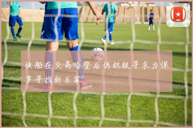 快船在交易哈登后仍积极寻求为保罗寻找新东家