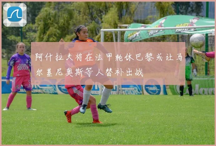 阿什拉夫将在法甲轮休巴黎或让马尔基尼奥斯等人替补出战
