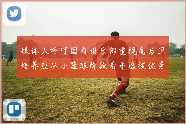 媒体人呼吁国内俱乐部重视高后卫培养应从小篮球阶段着手选拔优秀前锋