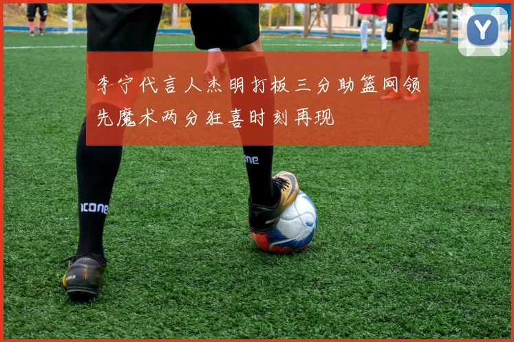 李宁代言人杰明打板三分助篮网领先魔术两分狂喜时刻再现