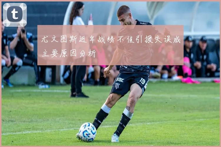 尤文图斯近年战绩不佳引援失误成主要原因分析