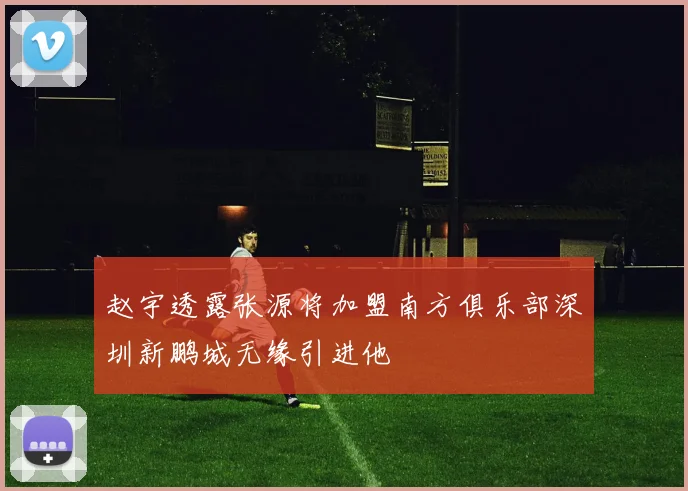 赵宇透露张源将加盟南方俱乐部深圳新鹏城无缘引进他