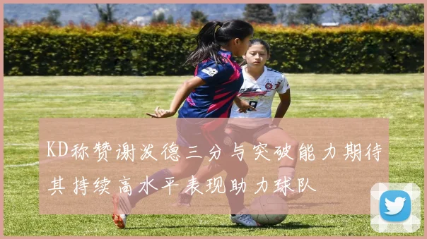 KD称赞谢泼德三分与突破能力期待其持续高水平表现助力球队