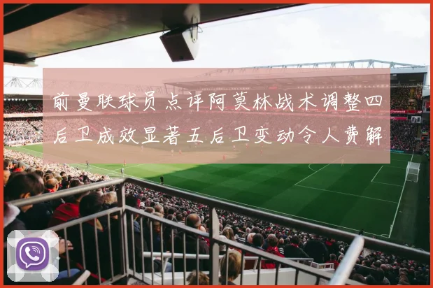 前曼联球员点评阿莫林战术调整四后卫成效显著五后卫变动令人费解