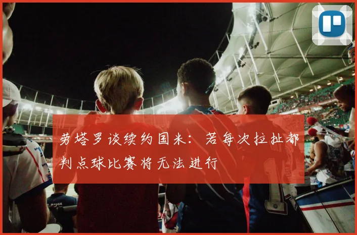 劳塔罗谈续约国米：若每次拉扯都判点球比赛将无法进行