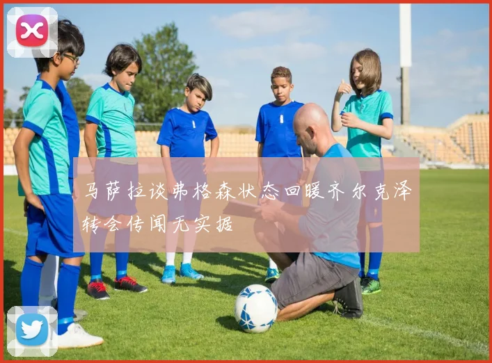 马萨拉谈弗格森状态回暖齐尔克泽转会传闻无实据