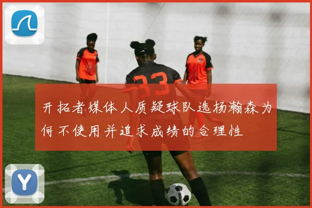开拓者媒体人质疑球队选杨瀚森为何不使用并追求成绩的合理性