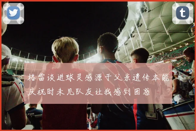 格雷谈进球灵感源于父亲遗传本能庆祝时未见队友让我感到困惑