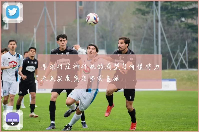 韦尔对庄神对抗的渴望与价值将为未来发展奠定坚实基础