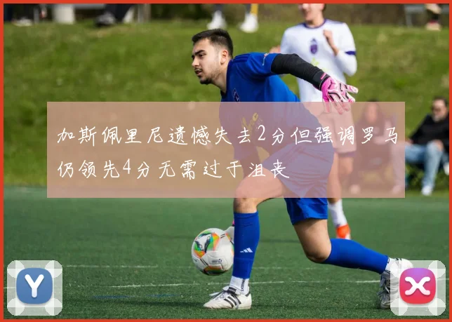 加斯佩里尼遗憾失去2分但强调罗马仍领先4分无需过于沮丧
