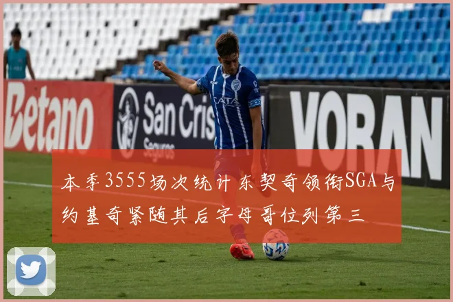本季3555场次统计东契奇领衔SGA与约基奇紧随其后字母哥位列第三