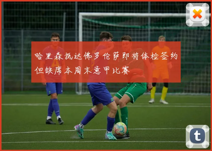 哈里森抵达佛罗伦萨即将体检签约但缺席本周末意甲比赛