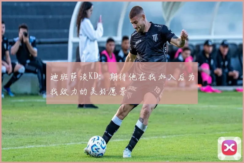 迪班萨谈KD：期待他在我加入后为我效力的美好愿景
