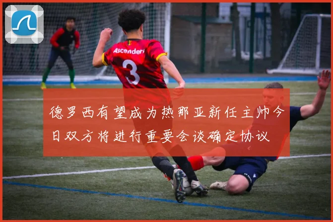 德罗西有望成为热那亚新任主帅今日双方将进行重要会谈确定协议