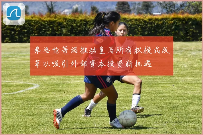 弗洛伦蒂诺推动皇马所有权模式改革以吸引外部资本投资新机遇