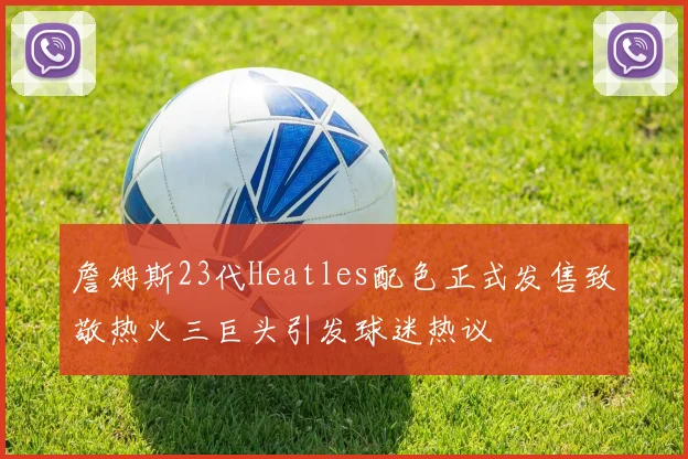 詹姆斯23代Heatles配色正式发售致敬热火三巨头引发球迷热议