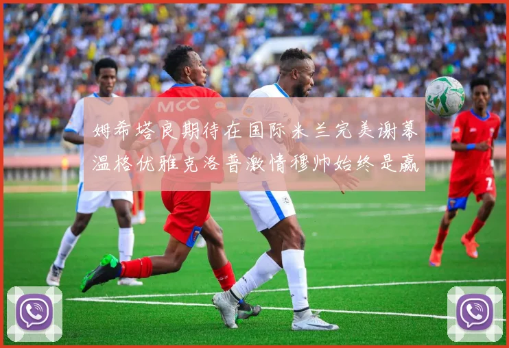 姆希塔良期待在国际米兰完美谢幕温格优雅克洛普激情穆帅始终是赢家