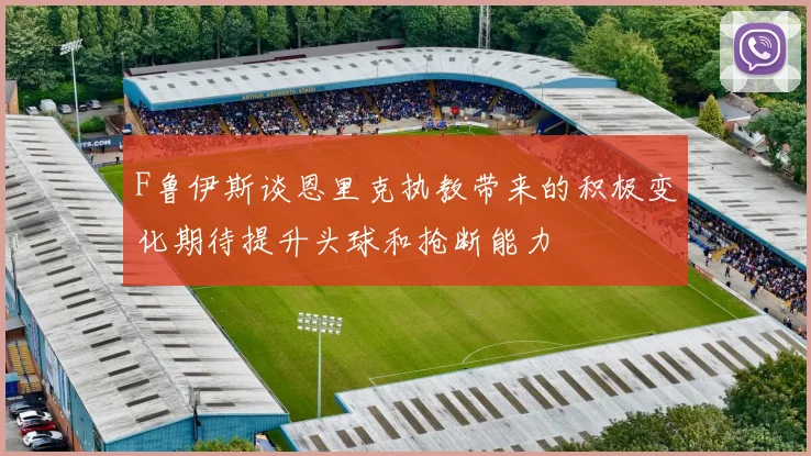 F鲁伊斯谈恩里克执教带来的积极变化期待提升头球和抢断能力