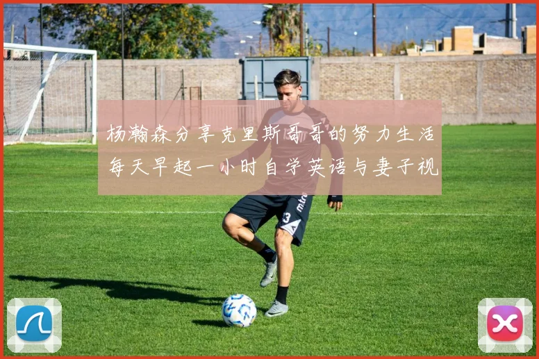 杨瀚森分享克里斯哥哥的努力生活每天早起一小时自学英语与妻子视频通话