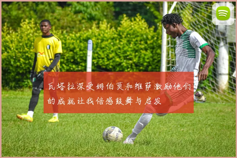 瓦塔拉深受姆伯莫和维萨激励他们的成就让我倍感鼓舞与启发