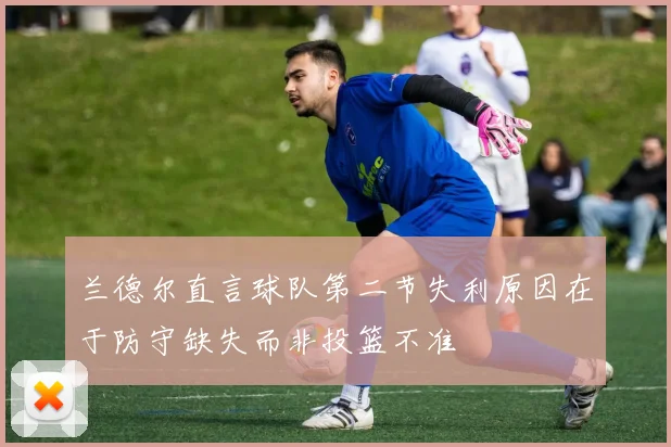 兰德尔直言球队第二节失利原因在于防守缺失而非投篮不准