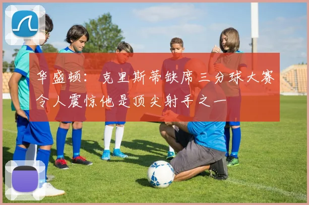 华盛顿：克里斯蒂缺席三分球大赛令人震惊他是顶尖射手之一
