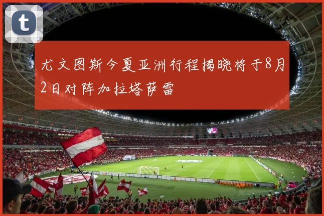 尤文图斯今夏亚洲行程揭晓将于8月2日对阵加拉塔萨雷