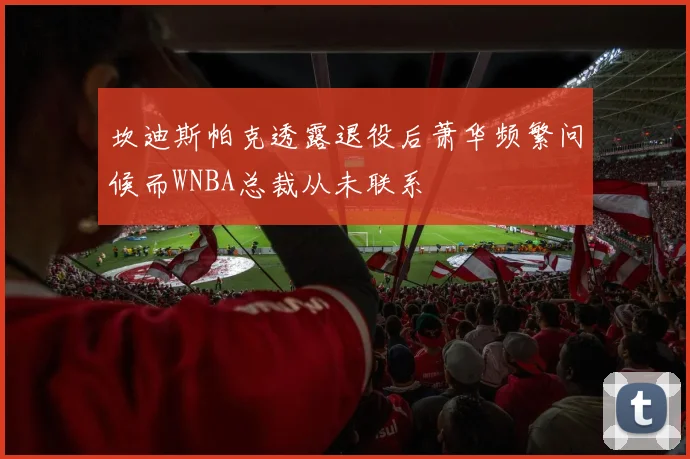 坎迪斯帕克透露退役后萧华频繁问候而WNBA总裁从未联系