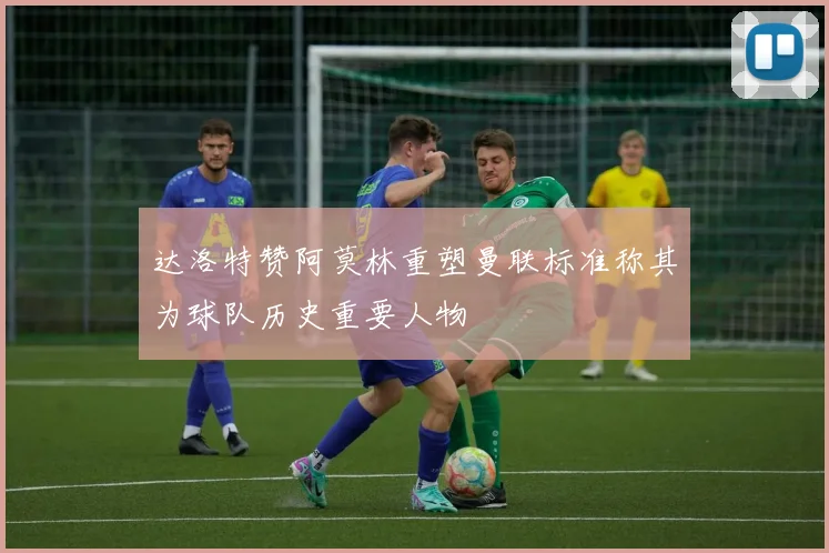 达洛特赞阿莫林重塑曼联标准称其为球队历史重要人物